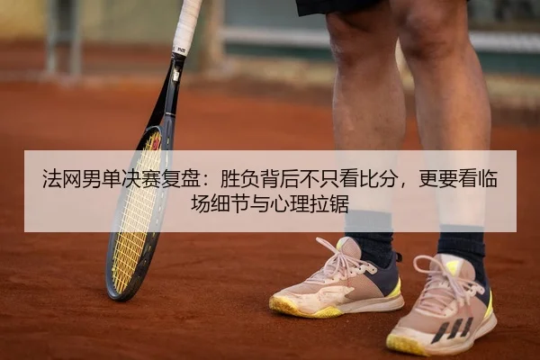 法网男单决赛复盘：胜负背后不只看比分，更要看临场细节与心理拉锯